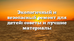 Экологичный и безопасный ремонт для детей: советы и лучшие материалы