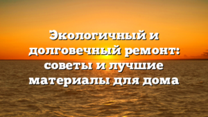 Экологичный и долговечный ремонт: советы и лучшие материалы для дома