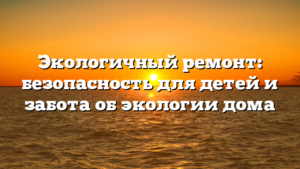 Экологичный ремонт: безопасность для детей и забота об экологии дома