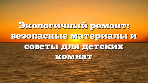 Экологичный ремонт: безопасные материалы и советы для детских комнат