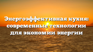 Энергоэффективная кухня: современные технологии для экономии энергии
