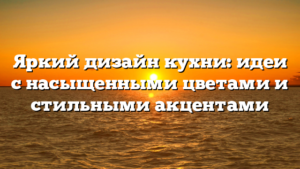 Яркий дизайн кухни: идеи с насыщенными цветами и стильными акцентами