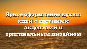 Яркое оформление кухни: идеи с цветными акцентами и оригинальным дизайном